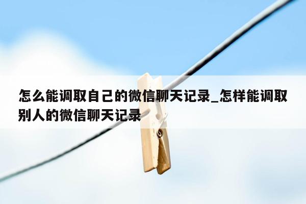 怎么能调取自己的微信聊天记录_怎样能调取别人的微信聊天记录