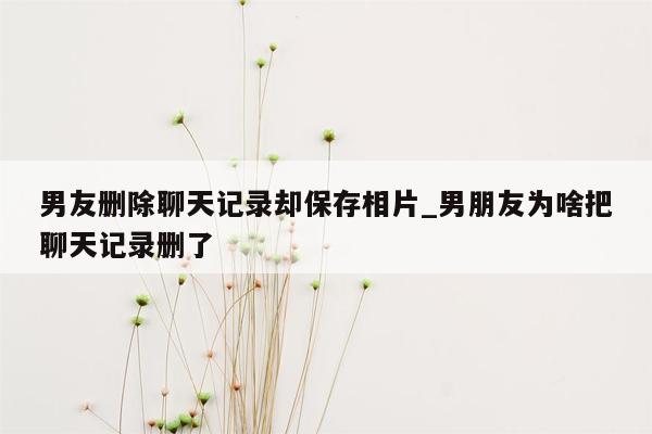 男友删除聊天记录却保存相片_男朋友为啥把聊天记录删了