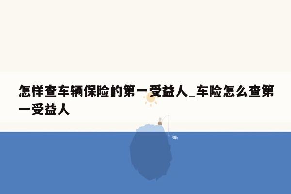 怎样查车辆保险的第一受益人_车险怎么查第一受益人