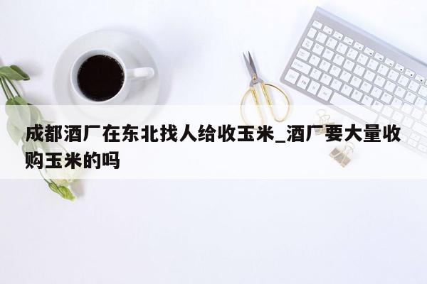 成都酒厂在东北找人给收玉米_酒厂要大量收购玉米的吗