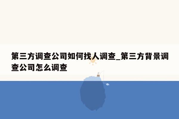 第三方调查公司如何找人调查_第三方背景调查公司怎么调查