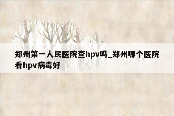 郑州第一人民医院查hpv吗_郑州哪个医院看hpv病毒好