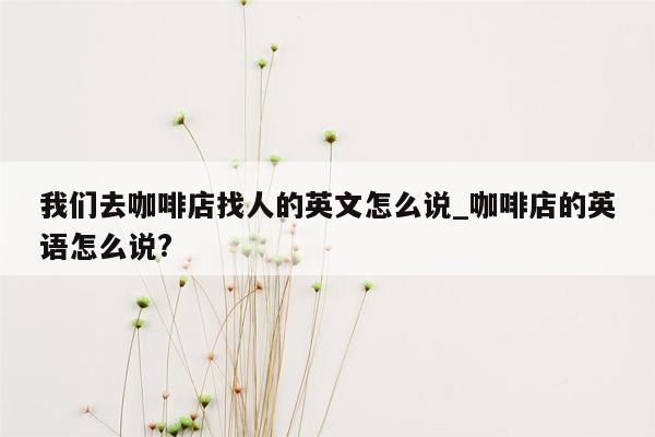 我们去咖啡店找人的英文怎么说_咖啡店的英语怎么说?