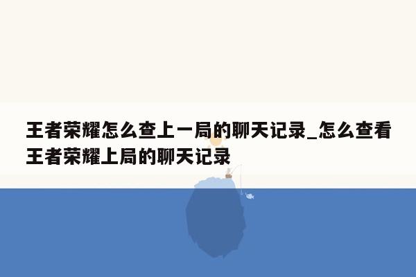 王者荣耀怎么查上一局的聊天记录_怎么查看王者荣耀上局的聊天记录