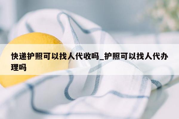 快递护照可以找人代收吗_护照可以找人代办理吗