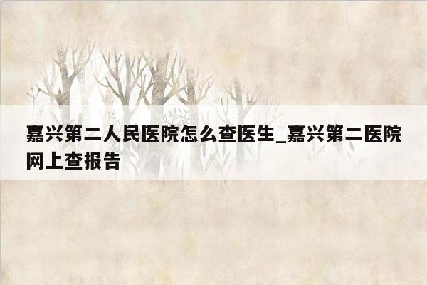 嘉兴第二人民医院怎么查医生_嘉兴第二医院网上查报告