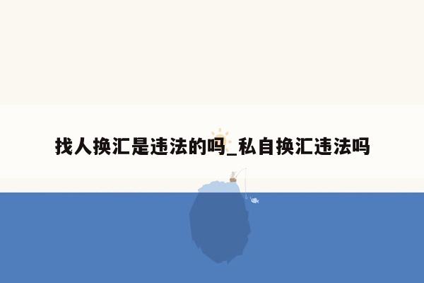 找人换汇是违法的吗_私自换汇违法吗