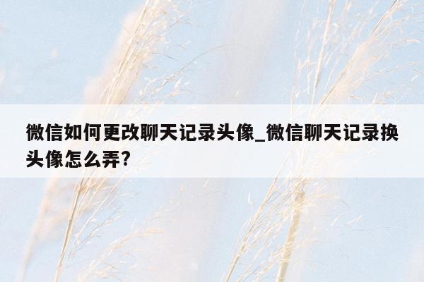 微信如何更改聊天记录头像_微信聊天记录换头像怎么弄?