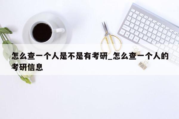 怎么查一个人是不是有考研_怎么查一个人的考研信息