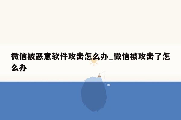 微信被恶意软件攻击怎么办_微信被攻击了怎么办