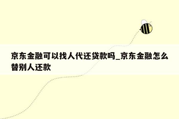 京东金融可以找人代还贷款吗_京东金融怎么替别人还款