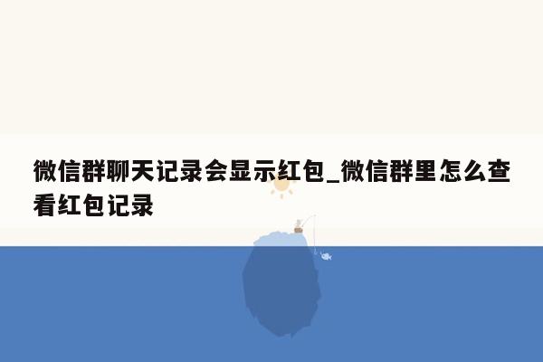 微信群聊天记录会显示红包_微信群里怎么查看红包记录