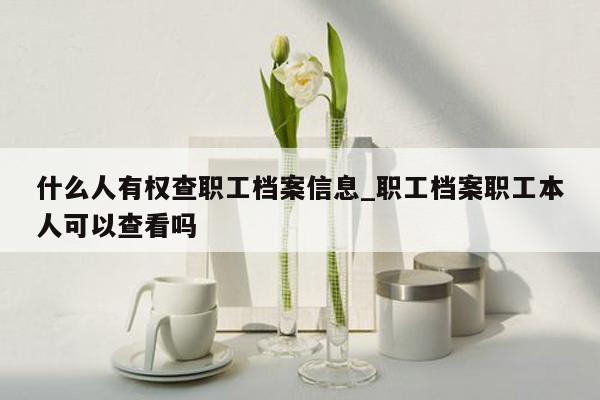 什么人有权查职工档案信息_职工档案职工本人可以查看吗