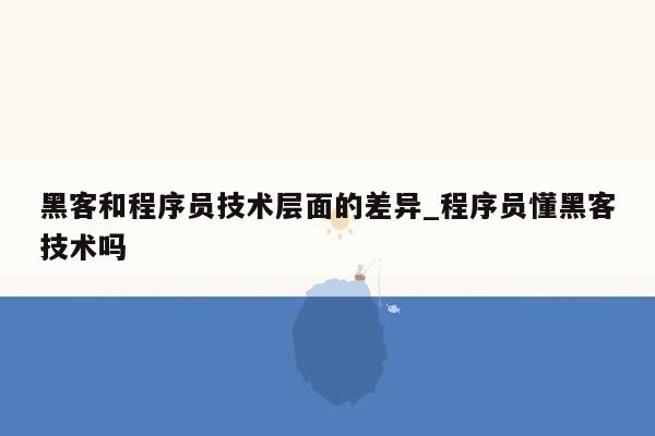 黑客和程序员技术层面的差异_程序员懂黑客技术吗