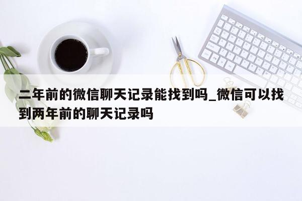 二年前的微信聊天记录能找到吗_微信可以找到两年前的聊天记录吗