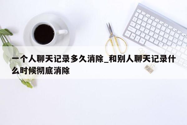 一个人聊天记录多久消除_和别人聊天记录什么时候彻底消除