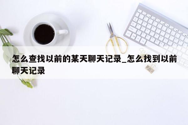 怎么查找以前的某天聊天记录_怎么找到以前聊天记录