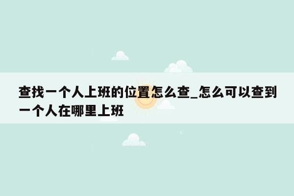 查找一个人上班的位置怎么查_怎么可以查到一个人在哪里上班