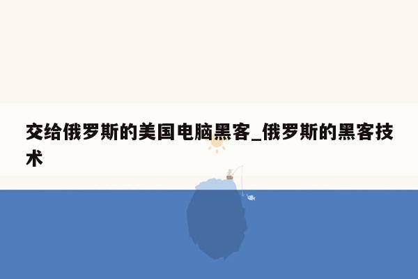 交给俄罗斯的美国电脑黑客_俄罗斯的黑客技术