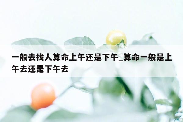 一般去找人算命上午还是下午_算命一般是上午去还是下午去