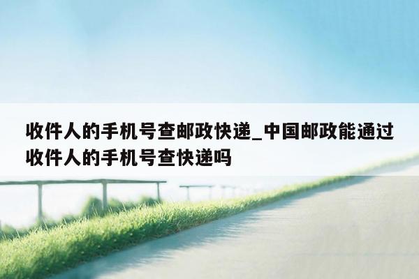 收件人的手机号查邮政快递_中国邮政能通过收件人的手机号查快递吗