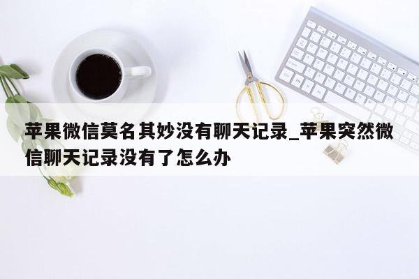 苹果微信莫名其妙没有聊天记录_苹果突然微信聊天记录没有了怎么办