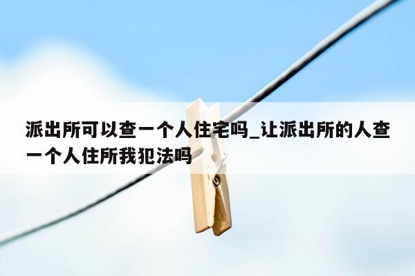 派出所可以查一个人住宅吗_让派出所的人查一个人住所我犯法吗