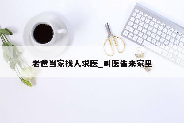 老爸当家找人求医_叫医生来家里