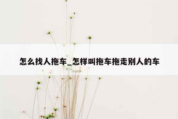 怎么找人拖车_怎样叫拖车拖走别人的车