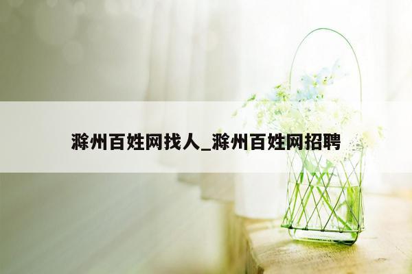 滁州百姓网找人_滁州百姓网招聘