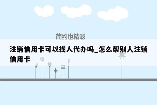 注销信用卡可以找人代办吗_怎么帮别人注销信用卡