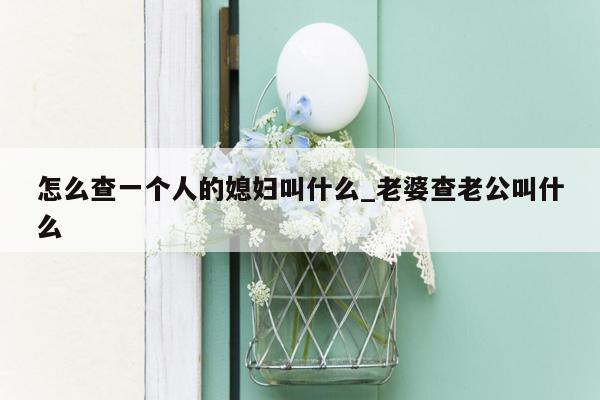 怎么查一个人的媳妇叫什么_老婆查老公叫什么