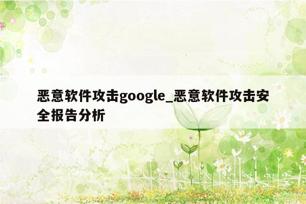 恶意软件攻击google_恶意软件攻击安全报告分析