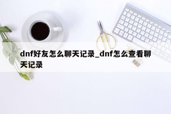 dnf好友怎么聊天记录_dnf怎么查看聊天记录