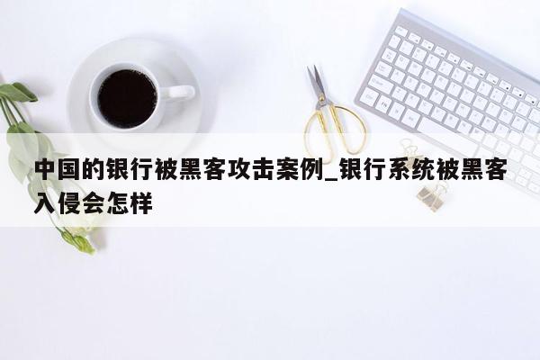 中国的银行被黑客攻击案例_银行系统被黑客入侵会怎样