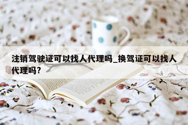 注销驾驶证可以找人代理吗_换驾证可以找人代理吗?