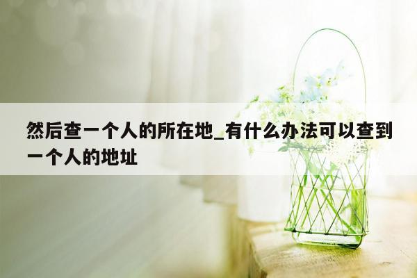 然后查一个人的所在地_有什么办法可以查到一个人的地址