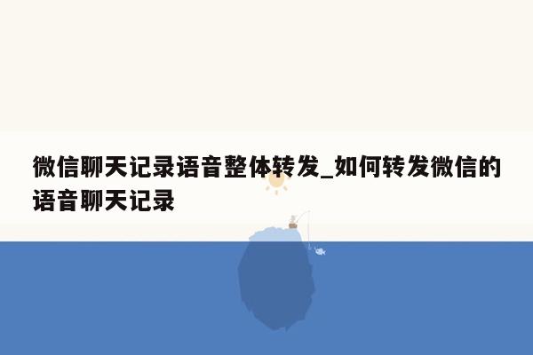 微信聊天记录语音整体转发_如何转发微信的语音聊天记录