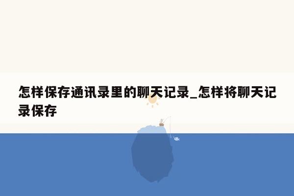 怎样保存通讯录里的聊天记录_怎样将聊天记录保存