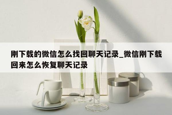 刚下载的微信怎么找回聊天记录_微信刚下载回来怎么恢复聊天记录