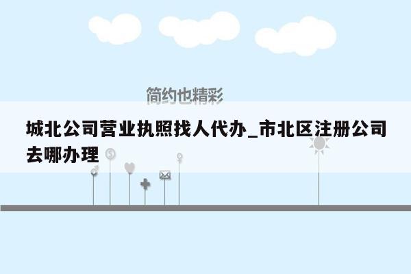 城北公司营业执照找人代办_市北区注册公司去哪办理