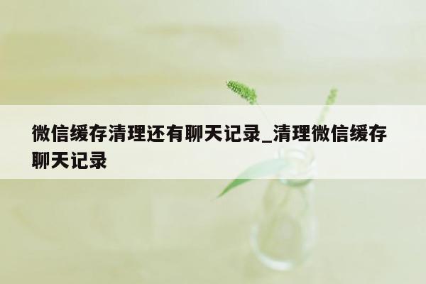 微信缓存清理还有聊天记录_清理微信缓存 聊天记录