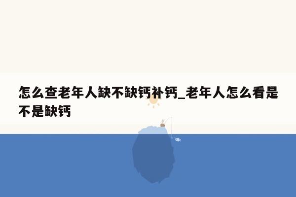 怎么查老年人缺不缺钙补钙_老年人怎么看是不是缺钙