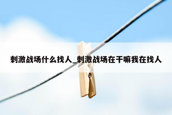 刺激战场什么找人_刺激战场在干嘛我在找人