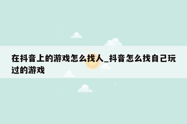 在抖音上的游戏怎么找人_抖音怎么找自己玩过的游戏