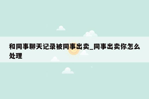 和同事聊天记录被同事出卖_同事出卖你怎么处理