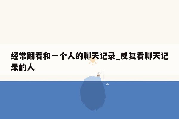 经常翻看和一个人的聊天记录_反复看聊天记录的人