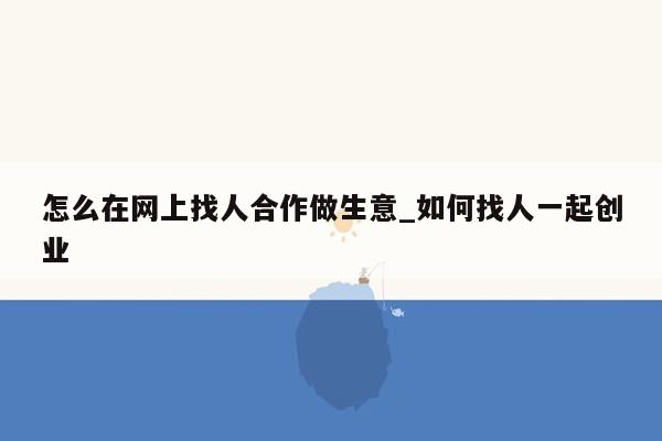 怎么在网上找人合作做生意_如何找人一起创业