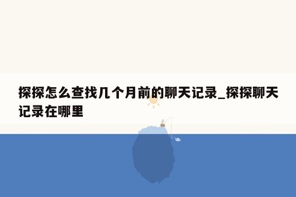 探探怎么查找几个月前的聊天记录_探探聊天记录在哪里