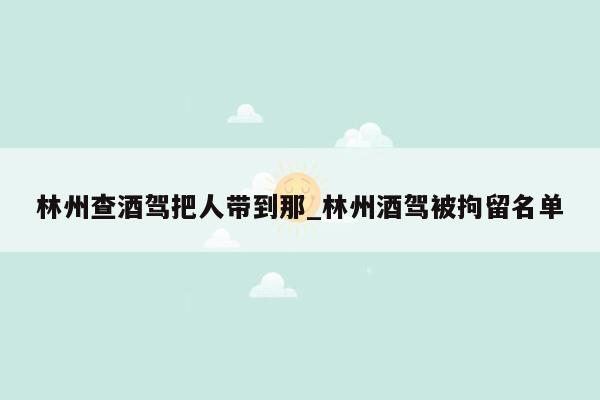 林州查酒驾把人带到那_林州酒驾被拘留名单